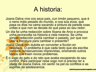 A historia:
Joana Dalva vive cos seus pais, cun irmán pequeno, que é
o neno máis pesado do mundo, e coa súa avoa, que
pasa os días na cama sacando a pintura da parede coas
unllas e que non se decata do que pasa ao seu redor.
Un día fai unha redacción sobre Xoana de Arco e provoca
unha reviravolta na historia e nela mesma. Se unha
simple redacción podía cambiar o pasado, por que non
usar a literatura para cambiar o presente?
Joana Dalva non dubida en converter a ficción en
realidade. O problema é que cada texto que ela escribe
provoca consecuencias imprevistas, orixinando outros
textos que traen novos problemas.
É o xogo do gato e do rato que acaba escapando do seu
control. Para participar nese xogo non é preciso ter a
idade de Joana Dalva, nin sentir na pel os conflitos e as
espiñas da adolescencia.
 