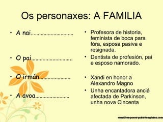 Os personaxes: A FAMILIA
• A nai…………………………
• O pai………………………..
• O irmán………………….
• A avoa……………………
• Profesora de historia,
feminista de boca para
fóra, esposa pasiva e
resignada.
• Dentista de profesión, pai
e esposo namorado.
• Xandi en honor a
Alexandro Magno
• Unha encantadora anciá
afectada de Parkinson,
unha nova Cincenta
 