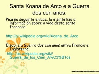 Santa Xoana de Arco e a Guerra
dos cen anos:
Pica no seguinte enlace, le e sintetiza a
información sobre a vida desta santa
francesa:
http://gl.wikipedia.org/wiki/Xoana_de_Arco
E sobre a Guerra dos cen anos entre Francia e
Inglaterra:
http://es.wikipedia.org/wiki/
Guerra_de_los_Cien_A%C3%B1os
 