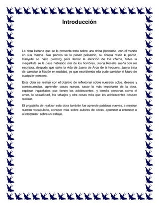 Introducción
La obra literaria que se le presenta trata sobre una chica poderosa, con el mundo
en sus manos. Sus padres se la pasan peleando, su abuela rasca la pared,
Danyelle se hace piercing para llamar la atención de los chicos, Silvia la
maquillista se la pasa hablando mal de los hombres, Juana Rosalía sueña con ser
escritora, después que salva la vida de Juana de Arco de la hoguera. Juana trata
de cambiar la ficción en realidad, ya que escribiendo ella pude cambiar el futuro de
cualquier persona.
Esta obra se realizó con el objetivo de reflexionar sobre nuestros actos, deseos y
consecuencias, aprender cosas nuevas, sacar lo más importante de la obra,
explorar inquietudes que tienen los adolescentes, y demás personas como el
amor, la sexualidad, los tatuajes y otra cosas más que los adolescentes desean
realizar.
El propósito de realizar esta obra también fue aprende palabras nuevas, a mejorar
nuestro vocabulario, conocer más sobre autores de obras, aprender a entender o
a interpretar sobre un trabajo.
 