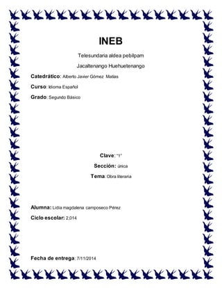 INEB
Telesundaria aldea pebilpam
Jacaltenango Huehuetenango
Catedrático: Alberto Javier Gómez Matías
Curso: Idioma Español
Grado: Segundo Básico
Clave: “1”
Sección: única
Tema: Obra literaria
Alumna: Lidia magdalena camposeco Pérez
Ciclo escolar: 2,014
Fecha de entrega: 7/11/2014
 