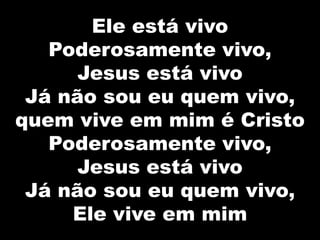 Ele está vivo
Poderosamente vivo,
Jesus está vivo
Já não sou eu quem vivo,
quem vive em mim é Cristo
Poderosamente vivo,
Jesus está vivo
Já não sou eu quem vivo,
Ele vive em mim
 