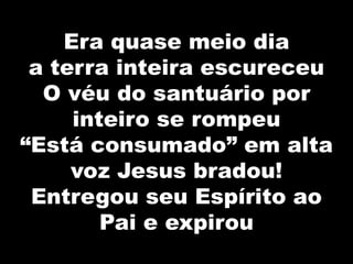 Era quase meio dia
a terra inteira escureceu
O véu do santuário por
inteiro se rompeu
“Está consumado” em alta
voz Jesus bradou!
Entregou seu Espírito ao
Pai e expirou
 