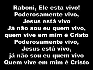 Raboni, Ele esta vivo!
Poderosamente vivo,
Jesus está vivo
Já não sou eu quem vivo,
quem vive em mim é Cristo
Poderosamente vivo,
Jesus está vivo,
já não sou eu quem vivo
Quem vive em mim é Cristo
 