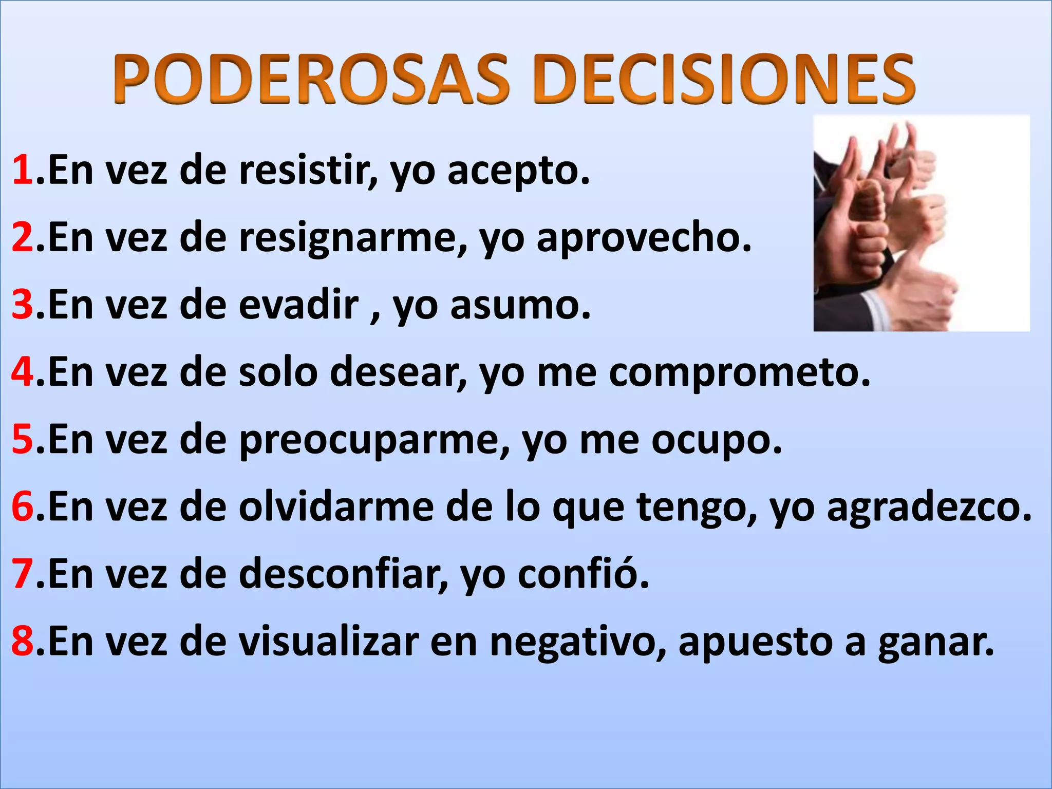 1.En vez de resistir, yo acepto.
2.En vez de resignarme, yo aprovecho.
3.En vez de evadir , yo asumo.
4.En vez de solo desear, yo me comprometo.
5.En vez de preocuparme, yo me ocupo.
6.En vez de olvidarme de lo que tengo, yo agradezco.
7.En vez de desconfiar, yo confió.
8.En vez de visualizar en negativo, apuesto a ganar.