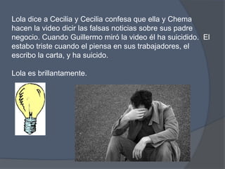 Lola dice a Cecilia y Cecilia confesaqueella y Chemahacen la video dicirlasfalsasnoticiassobresus padre negocio. Cuando Guillermo miró la video él ha suicidido.  El estabotristecuando el piensa en sustrabajadores, el escribo la carta, y ha suicido. Lola esbrillantamente. 