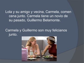 Lola y su amigo y vecina, Carmela, comencenajunto. Carmela tiene un novio de supasado, Guillermo Belamonte. Carmela y Guillermo son muyfelicianosjunto. 
