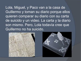 Lola, Miguel, y Paco van a la casa de Guillermo y tomansudiarioporqueellosquierencompararsudiario con sucarta de suicido y un video. La carta y la diario son mismo. Pero, Lola todavíacreeque Guillermo no ha suicido. 