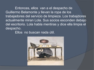 Entonces, ellos  van a el despacho de Guillermo Belamonte y llevan la ropa de los trabajadores del servicio de limpieza. Los trabajdoresactualmentemiran Lola. Sussociosescondendebajo del escritorio. Lola hablamentiras y dice ellalimpia el despacho. Ellos  no buscan nada útil. 