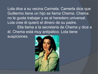 Lola dice a suvecinaCarmela. Camerla dice que Guillermo tiene un hijo se llama Chema. Chema no le gustatrabajar y es el heredero universal. Lola creeélquieró el dinero de su padre. 	Ella llama a la secretaria de Chema y dice a él. Chemaestámuyantipático. Lola tienesuspiciones. 