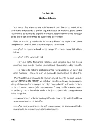© Alfaomega-Altaria
142
Capítulo 10
Gestión del error
Tras unos días intensos me volví a reunir con Elena. La verdad es
que había empezado a poner algunas cosas en marcha, pero como
todavía no estaba todo el plan montado, quería terminar de trabajar
cada área con ella antes de ejecutarlo de verdad.
Eran las cuatro y media de la tarde y Elena me esperaba como
siempre con una infusión preparada para servírmela.
——¿Qué te apetece hoy? —me preguntó, con su amabilidad ha-
bitual.
——¿Qué estás tomando tú?
——Hoy me estoy tomando rooibos, una infusión que me gusta
mucho y que me da mucha tranquilidad y bienestar —dijo y sonrió.
——No recuerdo haberla probado antes. Hoy puede ser un buen día
para hacerlo —contesté con un gesto de tranquilidad en el rostro.
Mientras Elena preparaba la infusión, me di cuenta de que las pa-
labras “GESTIÓN DEL ERROR” ya estaban escritas, esta vez en la pizarra.
Me gustaba este tema porque era algo que yo había vivido al comien-
zo de mi carrera con un jefe que me marcó muy positivamente y que,
sin embargo, yo había dejado de trabajarlo a pesar de que generara
frutos tangibles.
——Me apetece trabajar en la gestión del error —dije, mientras Elena
se acercaba con mi infusión.
——¿Por qué te apetece, Jorge? —preguntó y se sentó a mi lado,
mostrando interés por escuchar mis razones.
 