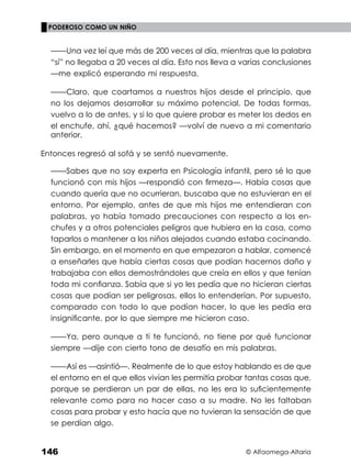 © Alfaomega-Altaria
146
PODEROSO COMO UN NIÑO
——Una vez leí que más de 200 veces al día, mientras que la palabra
“sí” no llegaba a 20 veces al día. Esto nos lleva a varias conclusiones
—me explicó esperando mi respuesta.
——Claro, que coartamos a nuestros hijos desde el principio, que
no los dejamos desarrollar su máximo potencial. De todas formas,
vuelvo a lo de antes, y si lo que quiere probar es meter los dedos en
el enchufe, ahí, ¿qué hacemos? —volví de nuevo a mi comentario
anterior.
Entonces regresó al sofá y se sentó nuevamente.
——Sabes que no soy experta en Psicología infantil, pero sé lo que
funcionó con mis hijos —respondió con ﬁrmeza—. Había cosas que
cuando quería que no ocurrieran, buscaba que no estuvieran en el
entorno. Por ejemplo, antes de que mis hijos me entendieran con
palabras, yo había tomado precauciones con respecto a los en-
chufes y a otros potenciales peligros que hubiera en la casa, como
taparlos o mantener a los niños alejados cuando estaba cocinando.
Sin embargo, en el momento en que empezaron a hablar, comencé
a enseñarles que había ciertas cosas que podían hacernos daño y
trabajaba con ellos demostrándoles que creía en ellos y que tenían
toda mi conﬁanza. Sabía que si yo les pedía que no hicieran ciertas
cosas que podían ser peligrosas, ellos lo entenderían. Por supuesto,
comparado con todo lo que podían hacer, lo que les pedía era
insigniﬁcante, por lo que siempre me hicieron caso.
——Ya, pero aunque a ti te funcionó, no tiene por qué funcionar
siempre —dije con cierto tono de desafío en mis palabras.
——Así es —asintió—. Realmente de lo que estoy hablando es de que
el entorno en el que ellos vivían les permitía probar tantas cosas que,
porque se perdieran un par de ellas, no les era lo suﬁcientemente
relevante como para no hacer caso a su madre. No les faltaban
cosas para probar y esto hacía que no tuvieran la sensación de que
se perdían algo.
 