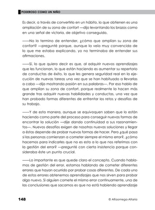 © Alfaomega-Altaria
148
PODEROSO COMO UN NIÑO
Es decir, a través de convertirlo en un hábito, lo que obtienen es una
ampliación de su zona de confort —dijo levantando los brazos como
en una señal de victoria, de objetivo conseguido.
——No lo termino de entender, ¿cómo que amplían su zona de
confort? —pregunté porque, aunque la veía muy convencida de
lo que me estaba explicando, yo no terminaba de entender sus
aﬁrmaciones.
——Sí, lo que quiero decir es que, al adquirir nuevos aprendizajes
que les funcionan, lo que están haciendo es aumentar su repertorio
de conductas de éxito, lo que les genera seguridad real en la eje-
cución de nuevas tareas una vez que se han habituado a llevarlas
a cabo —dijo mostrando pasión en sus palabras—. Por eso hablo de
que amplían su zona de confort, porque realmente la hacen más
grande tras adquirir nuevas habilidades y conductas, una vez que
han probado formas diferentes de enfrentar los retos y desafíos de
su trabajo.
——Y de esta manera, aunque se equivoquen saben que lo están
haciendo como parte del proceso para conseguir nuevas formas de
encontrar la solución —dije dando continuidad a sus razonamien-
tos—. Nuevos desafíos exigen de nosotros nuevas soluciones y llegar
a éstas depende de probar nuevas formas de hacer. Pero ¿qué pasa
si las personas comienzan a cometer siempre el mismo error?, ¿cómo
hacemos para indicarles que no es esto a lo que nos referimos con
la gestión del error? ––pregunté con cierta insistencia porque con-
sideraba éste un punto crucial.
——Lo importante es que quede claro el concepto. Cuando habla-
mos de gestión del error, estamos hablando de cometer diferentes
errores que hayan ocurrido por probar cosas diferentes. De cada uno
de estos errores obtenemos aprendizajes que nos sirven para probar
algo nuevo. Si alguien comete el mismo error continuamente, una de
las conclusiones que sacamos es que no está habiendo aprendizaje
 