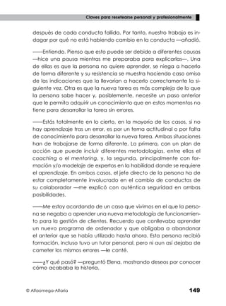 © Alfaomega-Altaria 149
Claves para resetearse personal y profesionalmente
después de cada conducta fallida. Por tanto, nuestro trabajo es in-
dagar por qué no está habiendo cambio en la conducta —añadió.
——Entiendo. Pienso que esto puede ser debido a diferentes causas
—hice una pausa mientras me preparaba para explicarlas—. Una
de ellas es que la persona no quiere aprender, se niega a hacerlo
de forma diferente y su resistencia se muestra haciendo caso omiso
de las indicaciones que la llevarían a hacerlo correctamente la si-
guiente vez. Otra es que la nueva tarea es más compleja de lo que
la persona sabe hacer y, posiblemente, necesite un paso anterior
que le permita adquirir un conocimiento que en estos momentos no
tiene para desarrollar la tarea sin errores.
——Estás totalmente en lo cierto, en la mayoría de los casos, si no
hay aprendizaje tras un error, es por un tema actitudinal o por falta
de conocimiento para desarrollar la nueva tarea. Ambas situaciones
han de trabajarse de forma diferente. La primera, con un plan de
acción que puede incluir diferentes metodologías, entre ellas el
coaching o el mentoring, y, la segunda, principalmente con for-
mación y/o modelaje de expertos en la habilidad donde se requiere
el aprendizaje. En ambos casos, el jefe directo de la persona ha de
estar completamente involucrado en el cambio de conductas de
su colaborador —me explicó con auténtica seguridad en ambas
posibilidades.
——Me estoy acordando de un caso que vivimos en el que la perso-
na se negaba a aprender una nueva metodología de funcionamien-
to para la gestión de clientes. Recuerdo que conllevaba aprender
un nuevo programa de ordenador y que obligaba a abandonar
el anterior que se había utilizado hasta ahora. Esta persona recibió
formación, incluso tuvo un tutor personal, pero ni aun así dejaba de
cometer los mismos errores —le conté.
——¿Y qué pasó? —preguntó Elena, mostrando deseos por conocer
cómo acababa la historia.
 