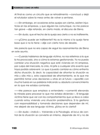 © Alfaomega-Altaria
190
PODEROSO COMO UN NIÑO
Al ﬁnal es como un circuito que se retroalimenta —concluyó y dejó
el rotulador sobre la mesa antes de volver a sentarse.
——Sin embargo, en ocasiones estas quejas son ciertas, existen injus-
ticias en las empresas, y que alguien las comunique, no me parece
tan grave —dije retando, en cierto modo, el discurso de Elena.
——Sin duda, que el hecho de la queja sea cierto o no es indiferente.
——¿Cómo puede ser indiferente? No es lo mismo si la queja tiene
base que si no la tiene —dije con cierto tono de desaire.
Me parecía que no era capaz de seguir los razonamientos de Elena
en este asunto.
——Cuando hablamos de lenguaje víctima, no nos referimos a lo que
lo ha provocado, sino a cómo lo estamos gestionando. Yo no puedo
cambiar una situación negativa que esté viviendo en mi empresa,
por culpa del mercado, la crisis, mi jefe o cualquier otro evento que
haya podido sobrevenir. Lo que sí puedo cambiar es cómo enfrento
dicha situación. Es decir, la capacidad de afrontar la situación es
mía y sólo mía y, esta capacidad de afrontamiento, es la que me
permitirá tomar unas decisiones u otras en el futuro —apostilló con
mucha fuerza en sus palabras indicando su absoluto convencimiento
en lo que me estaba contando.
——Me parece que empiezo a entenderlo —comenté elevando
la mirada para procesar lo que me estaba diciendo—. El lenguaje
víctima tiene que ver con los comportamientos que yo llevo a cabo
cuando estoy viviendo una situación problemática. Si la gestiono
con responsabilidad y tomando decisiones que dependen de mí,
me alejaré de ese lenguaje víctima. ¿Estoy en lo cierto?
——Sin duda —indicó—. Volviendo a la Psicología, el locus de con-
trol de la situación se convierte en interno, depende de mí y no de
 