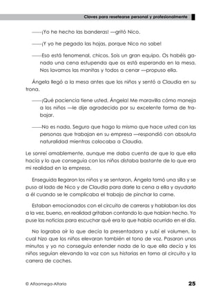 © Alfaomega-Altaria 25
Claves para resetearse personal y profesionalmente
——¡Yo he hecho las banderas! —gritó Nico.
——¡Y yo he pegado las hojas, porque Nico no sabe!
——Eso está fenomenal, chicos. Sois un gran equipo. Os habéis ga-
nado una cena estupenda que os está esperando en la mesa.
Nos lavamos las manitas y todos a cenar —propuso ella.
Ángela llegó a la mesa antes que los niños y sentó a Claudia en su
trona.
——¡Qué paciencia tiene usted, Ángela! Me maravilla cómo maneja
a los niños —le dije agradecido por su excelente forma de tra-
bajar.
——No es nada. Seguro que hago lo mismo que hace usted con las
personas que trabajan en su empresa —respondió con absoluta
naturalidad mientras colocaba a Claudia.
Le sonreí amablemente, aunque me daba cuenta de que lo que ella
hacía y lo que conseguía con los niños distaba bastante de lo que era
mi realidad en la empresa.
Enseguida llegaron los niños y se sentaron, Ángela tomó una silla y se
puso al lado de Nico y de Claudia para darle la cena a ella y ayudarlo
a él cuando se le complicaba el trabajo de pinchar la carne.
Estaban emocionados con el circuito de carreras y hablaban los dos
a la vez, bueno, en realidad gritaban contando lo que habían hecho. Yo
puse las noticias para escuchar qué era lo que había ocurrido en el día.
No lograba oír lo que decía la presentadora y subí el volumen, lo
cual hizo que los niños elevaran también el tono de voz. Pasaron unos
minutos y yo no conseguía entender nada de lo que ella decía y los
niños seguían elevando la voz con sus historias en torno al circuito y la
carrera de coches.
 