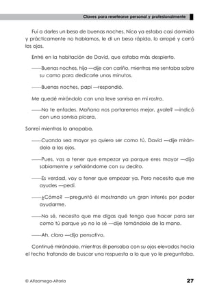 © Alfaomega-Altaria 27
Claves para resetearse personal y profesionalmente
Fui a darles un beso de buenas noches, Nico ya estaba casi dormido
y prácticamente no hablamos, le di un beso rápido, lo arropé y cerró
los ojos.
Entré en la habitación de David, que estaba más despierto.
——Buenas noches, hijo —dije con cariño, mientras me sentaba sobre
su cama para dedicarle unos minutos.
——Buenas noches, papi —respondió.
Me quedé mirándolo con una leve sonrisa en mi rostro.
——No te enfades. Mañana nos portaremos mejor, ¿vale? —indicó
con una sonrisa pícara.
Sonreí mientras lo arropaba.
——Cuando sea mayor yo quiero ser como tú, David —dije mirán-
dolo a los ojos.
——Pues, vas a tener que empezar ya porque eres mayor —dijo
sabiamente y señalándome con su dedito.
——Es verdad, voy a tener que empezar ya. Pero necesito que me
ayudes —pedí.
——¿Cómo? —preguntó él mostrando un gran interés por poder
ayudarme.
——No sé, necesito que me digas qué tengo que hacer para ser
como tú porque yo no lo sé —dije tomándolo de la mano.
——Ah, claro —dijo pensativo.
Continué mirándolo, mientras él pensaba con su ojos elevados hacia
el techo tratando de buscar una respuesta a lo que yo le preguntaba.
 