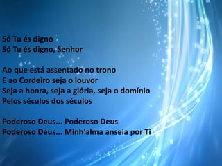 Só Tu és digno
Só Tu és digno, Senhor
Ao que está assentado no trono
E ao Cordeiro seja o louvor
Seja a honra, seja a glória, seja o domínio
Pelos séculos dos séculos
Poderoso Deus... Poderoso Deus
Poderoso Deus... Minh'alma anseia por Ti

 