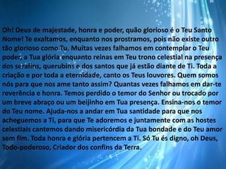 Oh! Deus de majestade, honra e poder, quão glorioso é o Teu Santo
Nome! Te exaltamos, enquanto nos prostramos, pois não existe outro
tão glorioso como Tu. Muitas vezes falhamos em contemplar o Teu
poder, a Tua glória enquanto reinas em Teu trono celestial na presença
dos serafins, querubins e dos santos que já estão diante de Ti. Toda a
criação e por toda a eternidade, canto os Teus louvores. Quem somos
nós para que nos ame tanto assim? Quantas vezes falhamos em dar-te
reverência e honra. Temos perdido o temor do Senhor ou trocado por
um breve abraço ou um beijinho em Tua presença. Ensina-nos o temor
do Teu nome. Ajuda-nos a andar em Tua santidade para que nos
acheguemos a Ti, para que Te adoremos e juntamente com as hostes
celestiais cantemos dando misericórdia da Tua bondade e do Teu amor
sem fim. Toda honra e glória pertencem a Ti. Só Tu és digno, oh Deus,
Todo-poderoso, Criador dos confins da Terra.

 