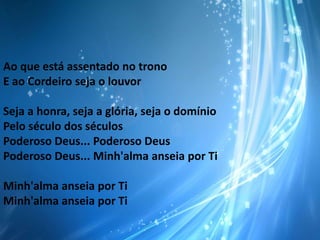 Ao que está assentado no trono
E ao Cordeiro seja o louvor
Seja a honra, seja a glória, seja o domínio
Pelo século dos séculos
Poderoso Deus... Poderoso Deus
Poderoso Deus... Minh'alma anseia por Ti
Minh'alma anseia por Ti
Minh'alma anseia por Ti

 