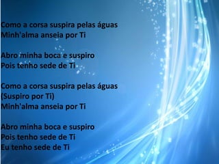 Como a corsa suspira pelas águas
Minh'alma anseia por Ti
Abro minha boca e suspiro
Pois tenho sede de Ti
Como a corsa suspira pelas águas
(Suspiro por Ti)
Minh'alma anseia por Ti
Abro minha boca e suspiro
Pois tenho sede de Ti
Eu tenho sede de Ti

 
