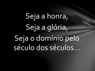 Seja a honra,
Seja a glória,
Seja o domínio pelo
século dos séculos...
 