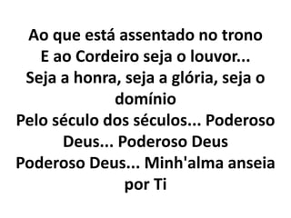 Ao que está assentado no trono
E ao Cordeiro seja o louvor...
Seja a honra, seja a glória, seja o
domínio
Pelo século dos séculos... Poderoso
Deus... Poderoso Deus
Poderoso Deus... Minh'alma anseia
por Ti
 