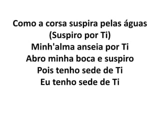 Como a corsa suspira pelas águas
(Suspiro por Ti)
Minh'alma anseia por Ti
Abro minha boca e suspiro
Pois tenho sede de Ti
Eu tenho sede de Ti
 