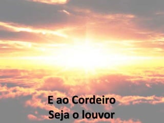 E ao Cordeiro
Seja o louvor
 