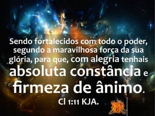 Sendo fortalecidos com todo o poder,
segundo a maravilhosa força da sua
glória, para que, com alegria tenhais
absoluta constânciae
firmeza de ânimo.
Cl 1:11 KJA.
 