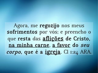 Agora, me regozijo nos meus
sofrimentos por vós; e preencho o
que resta das aflições de Cristo,
na minha carne, a favor do seu
corpo, que é a igreja. Cl 1:24 ARA.
 