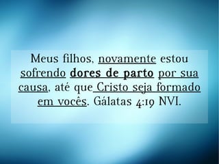 Meus filhos, novamente estou
sofrendo dores de parto por sua
causa, até que Cristo seja formado
em vocês. Gálatas 4:19 NVI.
 