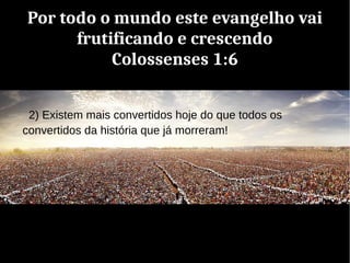 Por todo o mundo este evangelho vai
frutificando e crescendo
Colossenses 1:6
2) Existem mais convertidos hoje do que todos os
convertidos da história que já morreram!
 