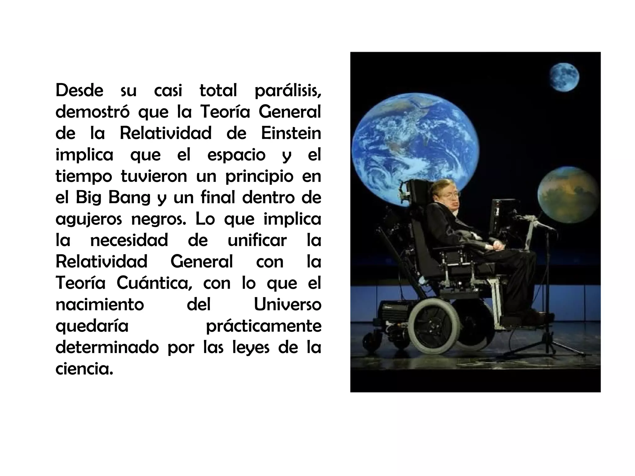 Desde su casi total parálisis,
demostró que la Teoría General
de la Relatividad de Einstein
implica que el espacio y el
tiempo tuvieron un principio en
el Big Bang y un final dentro de
agujeros negros. Lo que implica
la necesidad de unificar la
Relatividad General con la
Teoría Cuántica, con lo que el
nacimiento del Universo
quedaría prácticamente
determinado por las leyes de la
ciencia.
 