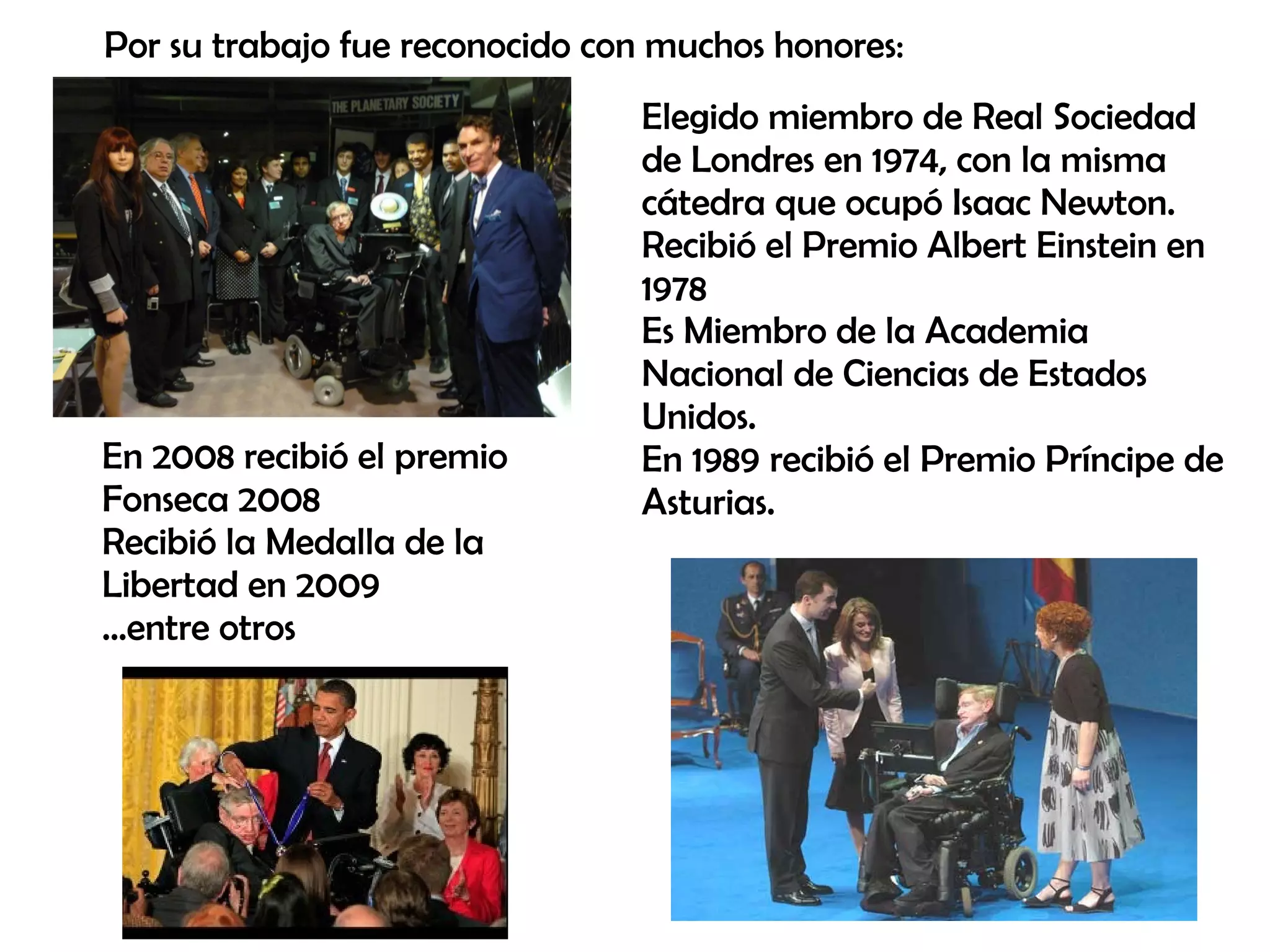 Elegido miembro de Real Sociedad
de Londres en 1974, con la misma
cátedra que ocupó Isaac Newton.
Recibió el Premio Albert Einstein en
1978
Es Miembro de la Academia
Nacional de Ciencias de Estados
Unidos.
En 1989 recibió el Premio Príncipe de
Asturias.
Por su trabajo fue reconocido con muchos honores:
En 2008 recibió el premio
Fonseca 2008
Recibió la Medalla de la
Libertad en 2009
...entre otros
 
