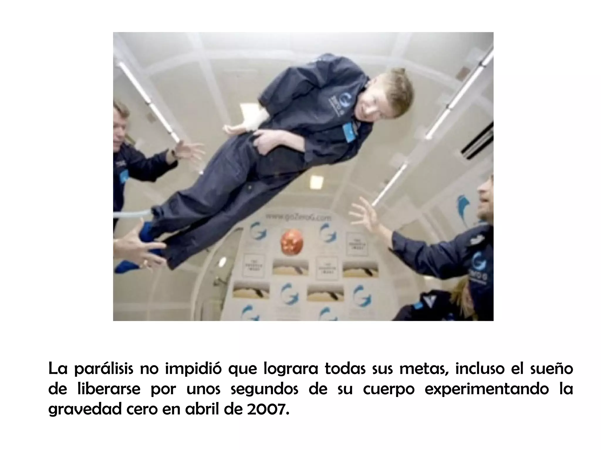 La parálisis no impidió que lograra todas sus metas, incluso el sueño
de liberarse por unos segundos de su cuerpo experimentando la
gravedad cero en abril de 2007.
 