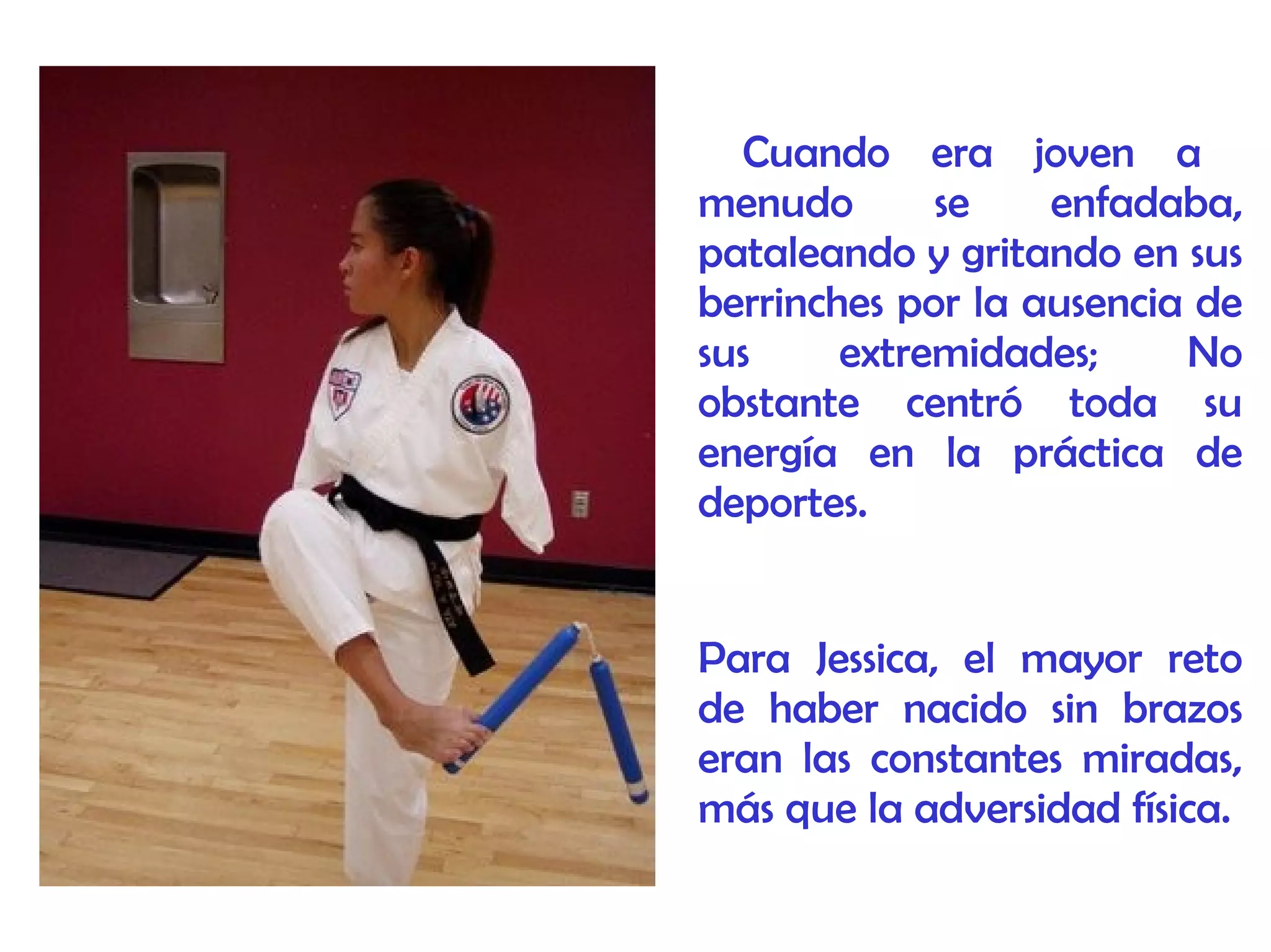 Cuando era joven a
menudo se enfadaba,
pataleando y gritando en sus
berrinches por la ausencia de
sus extremidades; No
obstante centró toda su
energía en la práctica de
deportes.
Para Jessica, el mayor reto
de haber nacido sin brazos
eran las constantes miradas,
más que la adversidad física.
 
