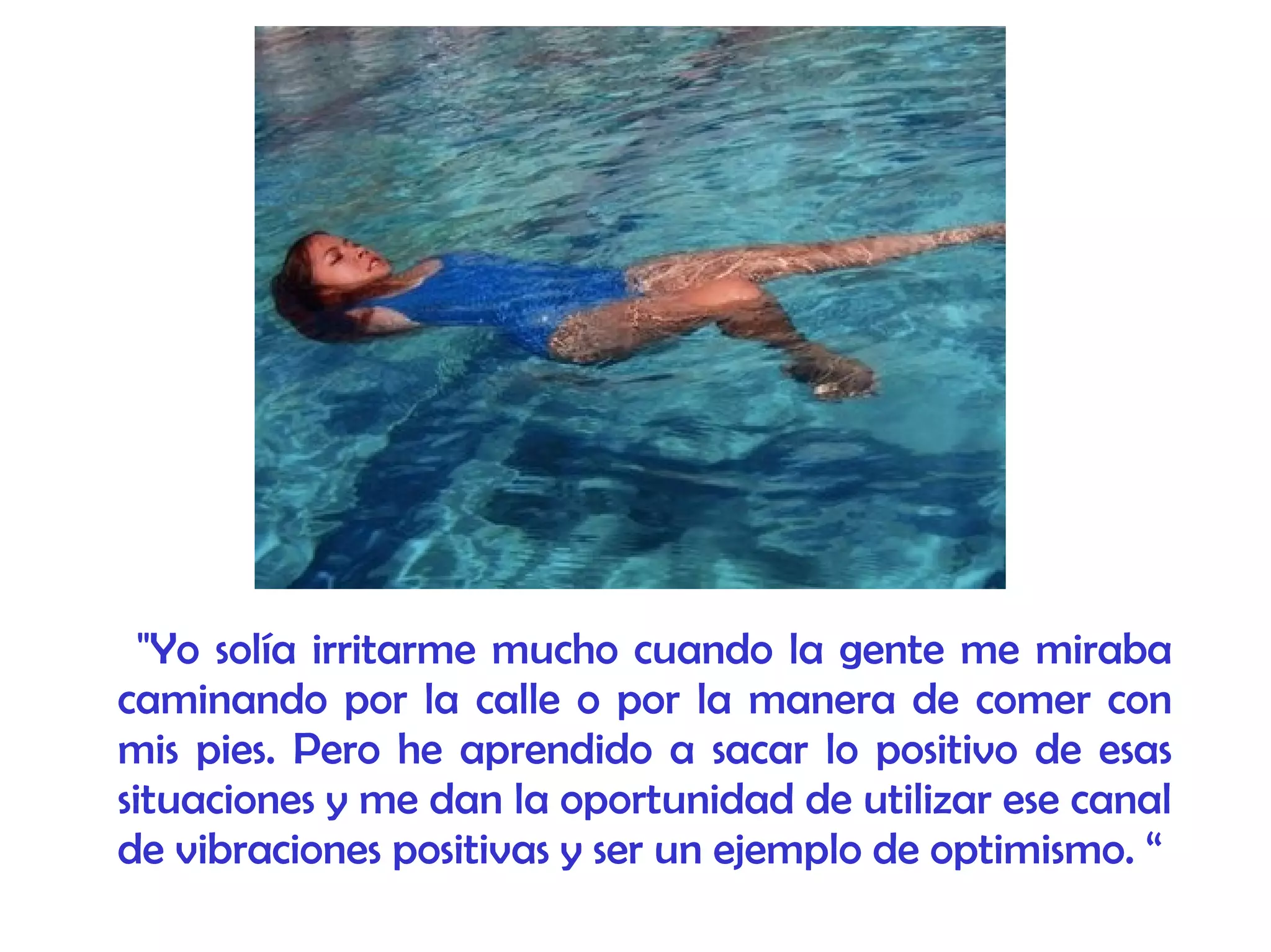 "Yo solía irritarme mucho cuando la gente me miraba
caminando por la calle o por la manera de comer con
mis pies. Pero he aprendido a sacar lo positivo de esas
situaciones y me dan la oportunidad de utilizar ese canal
de vibraciones positivas y ser un ejemplo de optimismo. “
 
