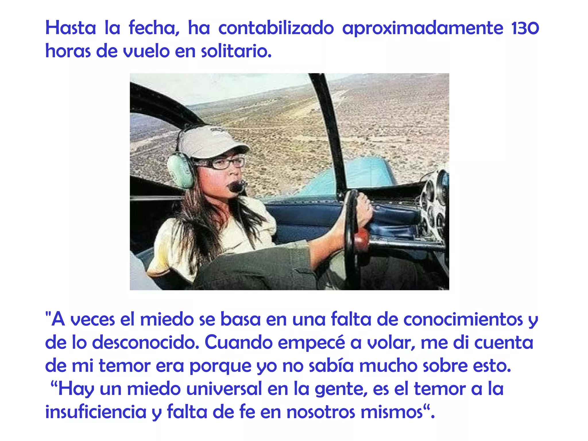 "A veces el miedo se basa en una falta de conocimientos y
de lo desconocido. Cuando empecé a volar, me di cuenta
de mi temor era porque yo no sabía mucho sobre esto.
“Hay un miedo universal en la gente, es el temor a la
insuficiencia y falta de fe en nosotros mismos“.
Hasta la fecha, ha contabilizado aproximadamente 130
horas de vuelo en solitario.
 
