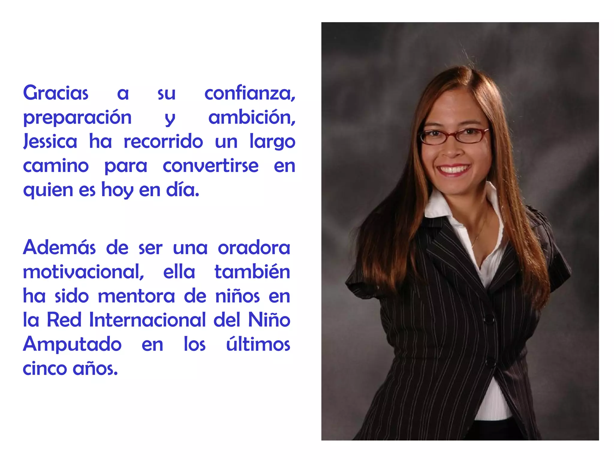 Gracias a su confianza,
preparación y ambición,
Jessica ha recorrido un largo
camino para convertirse en
quien es hoy en día.
Además de ser una oradora
motivacional, ella también
ha sido mentora de niños en
la Red Internacional del Niño
Amputado en los últimos
cinco años.
 