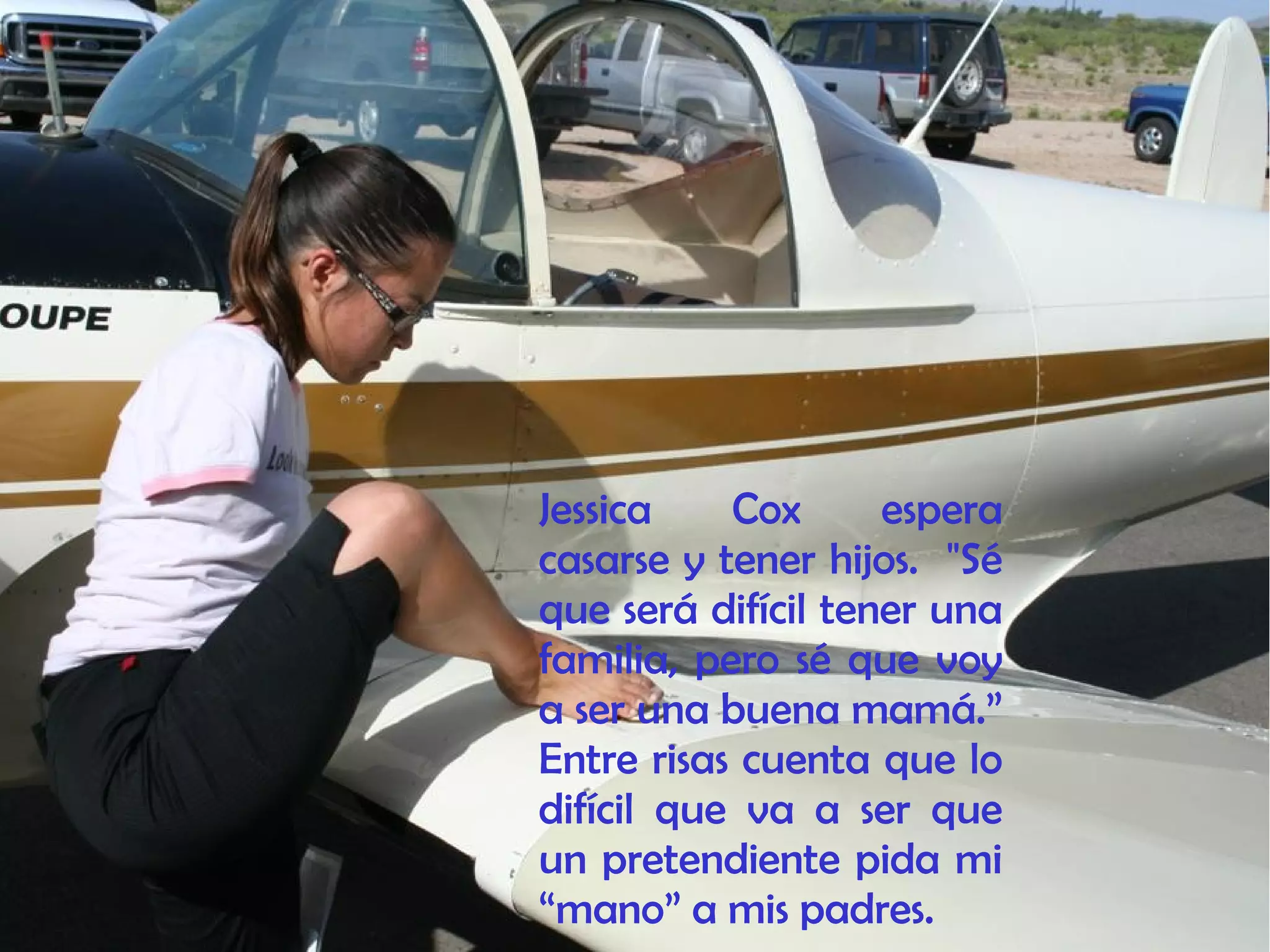 Jessica Cox espera
casarse y tener hijos. "Sé
que será difícil tener una
familia, pero sé que voy
a ser una buena mamá.”
Entre risas cuenta que lo
difícil que va a ser que
un pretendiente pida mi
“mano” a mis padres.
 