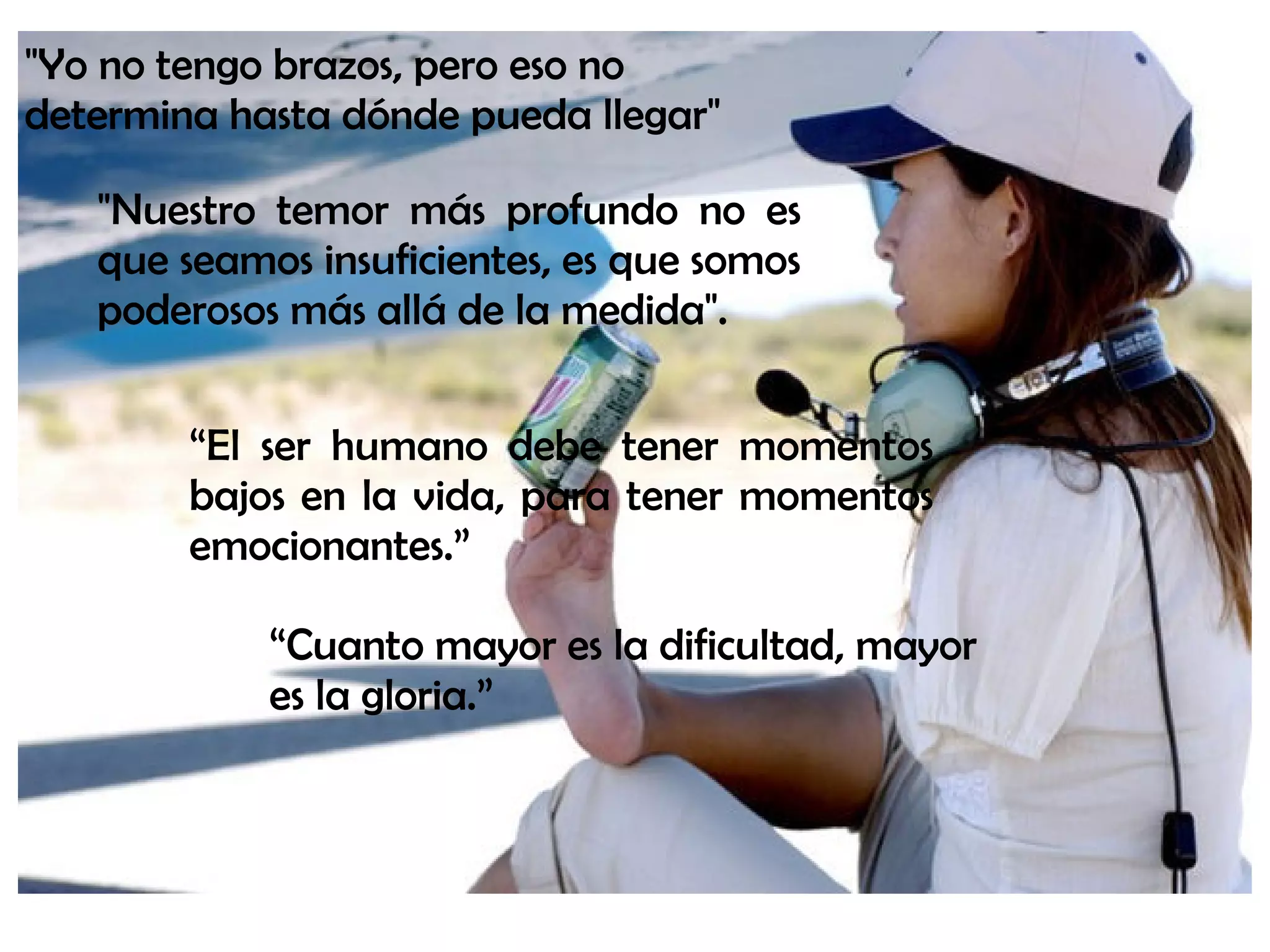 “El ser humano debe tener momentos
bajos en la vida, para tener momentos
emocionantes.”
"Yo no tengo brazos, pero eso no
determina hasta dónde pueda llegar"
"Nuestro temor más profundo no es
que seamos insuficientes, es que somos
poderosos más allá de la medida".
“Cuanto mayor es la dificultad, mayor
es la gloria.”
 