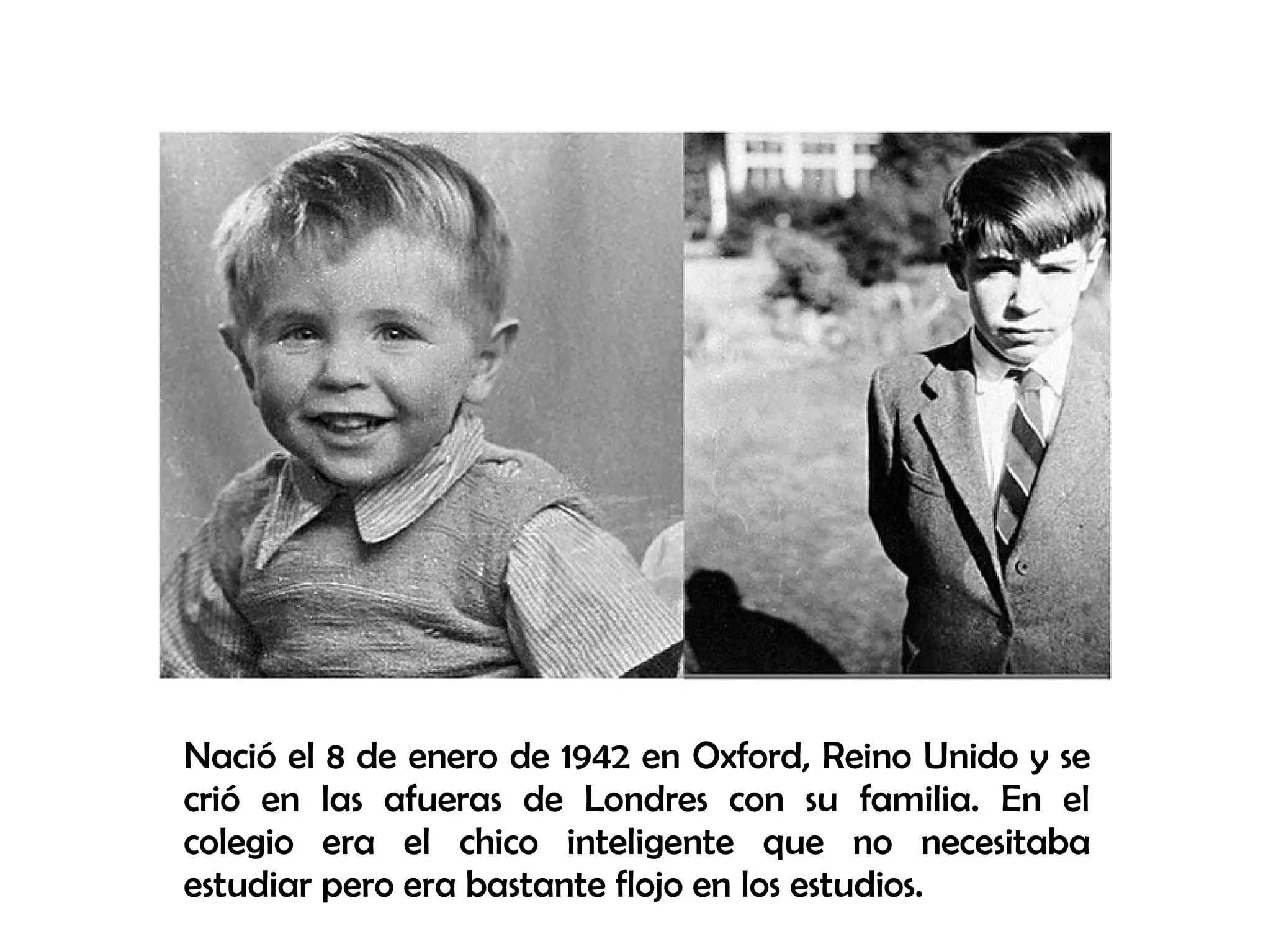 Nació el 8 de enero de 1942 en Oxford, Reino Unido y se
crió en las afueras de Londres con su familia. En el
colegio era el chico inteligente que no necesitaba
estudiar pero era bastante flojo en los estudios.
 