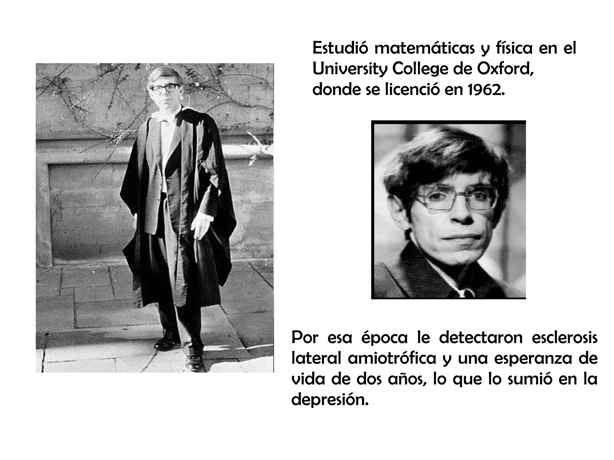 Estudió matemáticas y física en el
University College de Oxford,
donde se licenció en 1962.
Por esa época le detectaron esclerosis
lateral amiotrófica y una esperanza de
vida de dos años, lo que lo sumió en la
depresión.
 