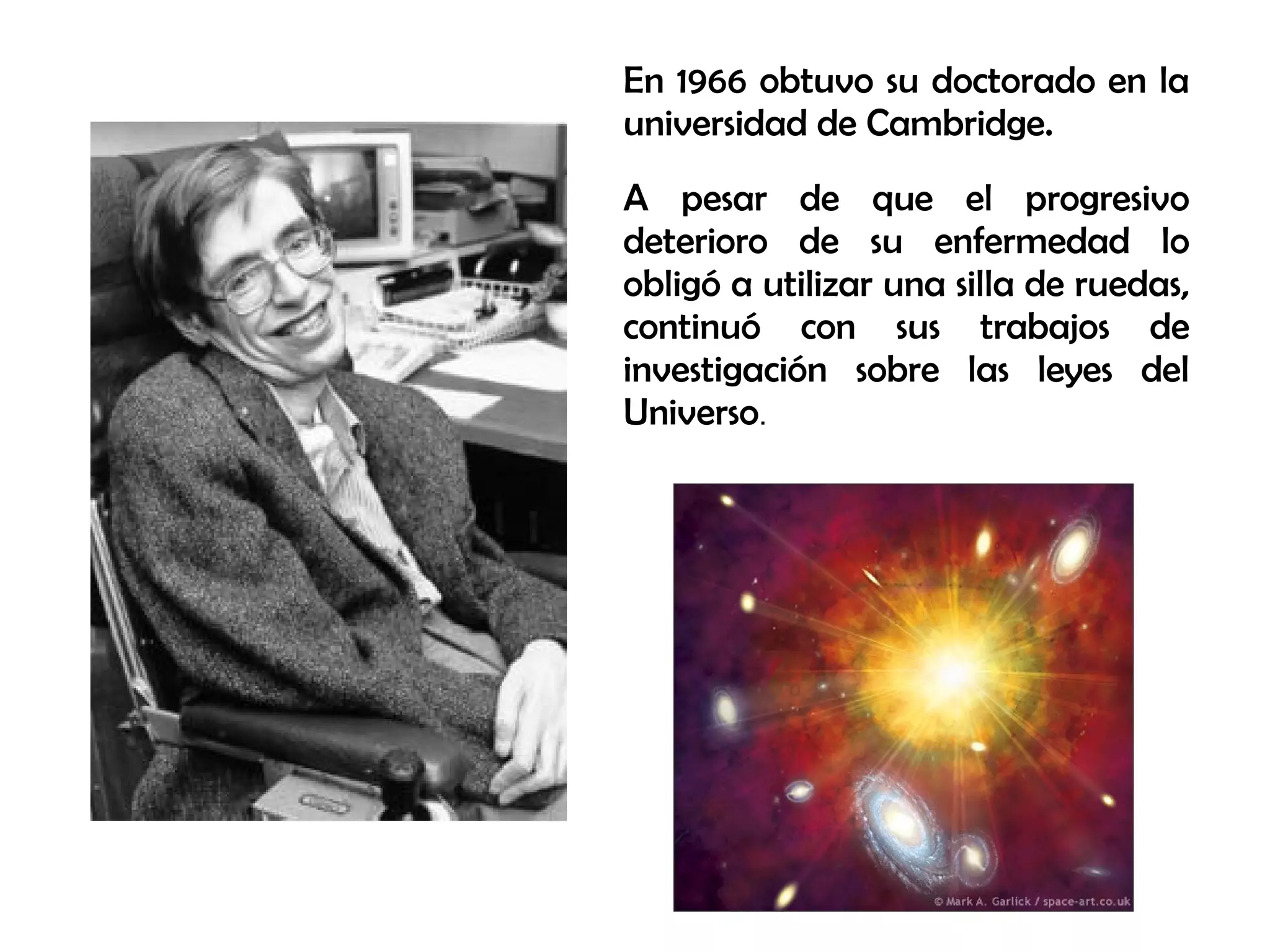 En 1966 obtuvo su doctorado en la
universidad de Cambridge.
A pesar de que el progresivo
deterioro de su enfermedad lo
obligó a utilizar una silla de ruedas,
continuó con sus trabajos de
investigación sobre las leyes del
Universo.
 