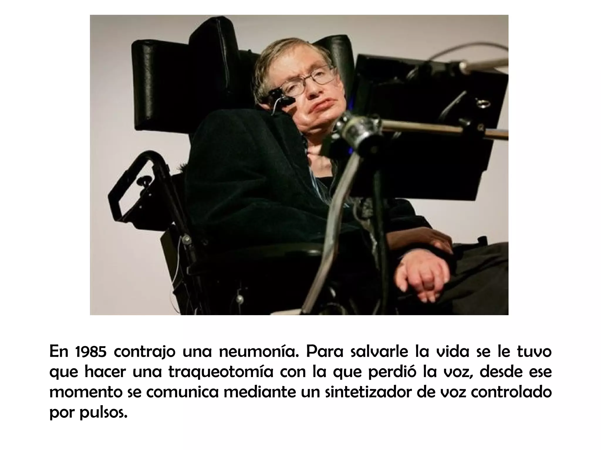 En 1985 contrajo una neumonía. Para salvarle la vida se le tuvo
que hacer una traqueotomía con la que perdió la voz, desde ese
momento se comunica mediante un sintetizador de voz controlado
por pulsos.
 