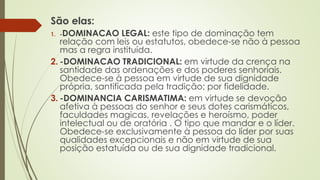São elas:
1. -DOMINACAO LEGAL: este tipo de dominação tem
relação com leis ou estatutos, obedece-se não à pessoa
mas a regra instituída.
2. -DOMINACAO TRADICIONAL: em virtude da crença na
santidade das ordenações e dos poderes senhoriais.
Obedece-se à pessoa em virtude de sua dignidade
própria, santificada pela tradição; por fidelidade.
3. -DOMINANCIA CARISMATIMA: em virtude se devoção
afetiva à pessoas do senhor e seus dotes carismáticos,
faculdades magicas, revelações e heroísmo, poder
intelectual ou de oratória . O tipo que mandar e o líder.
Obedece-se exclusivamente à pessoa do líder por suas
qualidades excepcionais e não em virtude de sua
posição estatuída ou de sua dignidade tradicional.
 