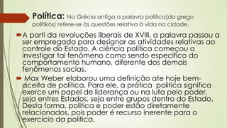 Política: Na Grécia antiga a palavra politica(do grego
politikós) refere-se às questões relativa à vida na cidade.
A parti da revoluções liberais de XVIII, a palavra passou a
ser empregada para designar as atividades relativas ao
controle do Estado. A ciência política começou a
investigar tal fenômeno como sendo especifico do
comportamento humano, diferente dos demais
fenômenos sacias.
 Max Weber elaborou uma definição ate hoje bem-
aceita de política. Para ele, a prática politica significa
exerce um papel de liderança ou na luta pelo poder,
seja entres Estados, seja entre grupos dentro do Estado.
Desta forma, politica e poder estão diretamente
relacionados, pois poder é recurso inerente para o
exercício da politica.
 