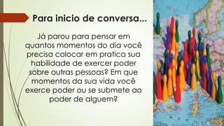 Para inicio de conversa...
Já parou para pensar em
quantos momentos do dia você
precisa colocar em pratica sua
habilidade de exercer poder
sobre outras pessoas? Em que
momentos da sua vida você
exerce poder ou se submete ao
poder de alguem?
 