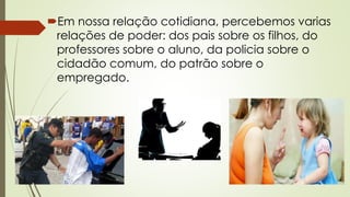 Em nossa relação cotidiana, percebemos varias
relações de poder: dos pais sobre os filhos, do
professores sobre o aluno, da policia sobre o
cidadão comum, do patrão sobre o
empregado.
 